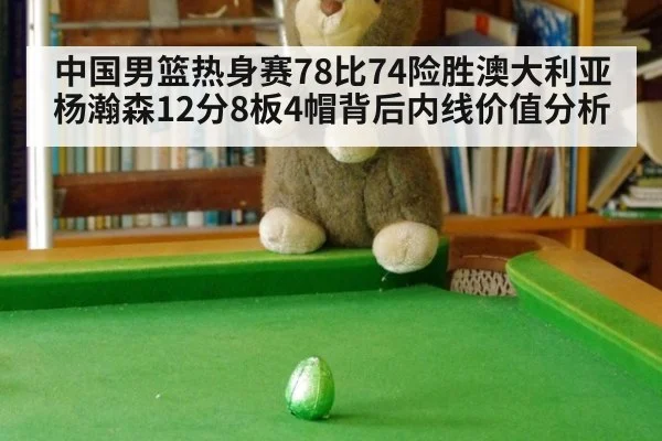 中国男篮热身赛78比74险胜澳大利亚 杨瀚森12分8板4帽背后内线价值分析